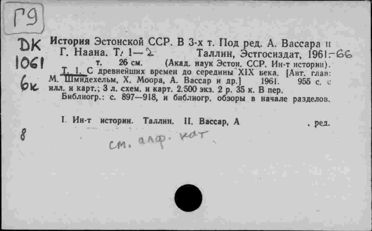 ﻿ък lOél
История Эстонской ССР. В 3-х т. Под ред. А. Вассара и
Г. Наана. Т/ 1—1 Таллин, Эстгосиздат, 1961-ßG
т. 26 см. (Акад, наук Эстон. ССР. Ин-т истории).
L. Ь С древнейших времен до середины XIX века. [Авт. глав:
М. Шмидехельм, X. Моора, А. Вассар и др.] 1961.	955 с. с
илл. и карт.; 3 л. схем, и карт. 2.500 экз. 2 р. 35 к. В пер.
Библиогр. : с. 897—918, и библиогр. обзоры в начале разделов.
I Ин-т истории. Таллин. II. Вассар, А
$	О А СР •
см»